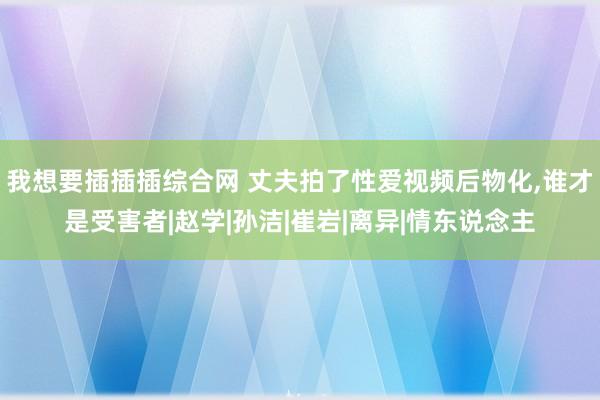 我想要插插插综合网 丈夫拍了性爱视频后物化,谁才是受害者|赵学|孙洁|崔岩|离异|情东说念主