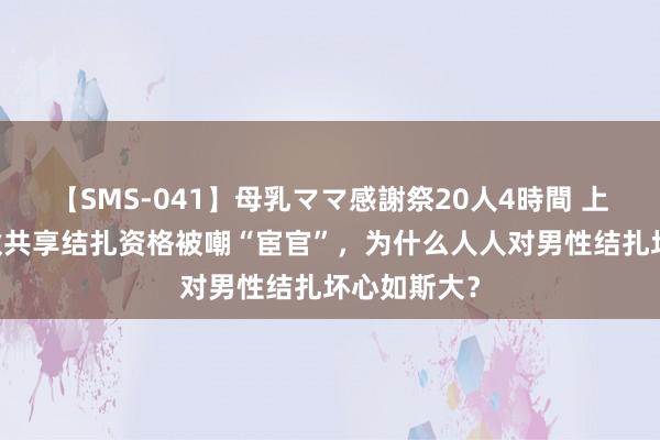 【SMS-041】母乳ママ感謝祭20人4時間 上海25岁小伙共享结扎资格被嘲“宦官”，为什么人人对男性结扎坏心如斯大？