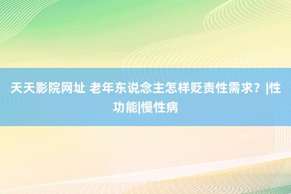 天天影院网址 老年东说念主怎样贬责性需求？|性功能|慢性病