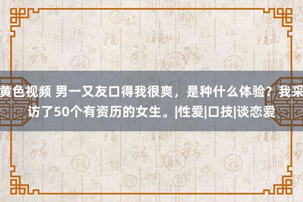 黄色视频 男一又友口得我很爽，是种什么体验？我采访了50个有资历的女生。|性爱|口技|谈恋爱