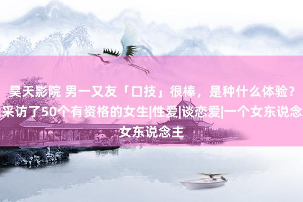 昊天影院 男一又友「口技」很棒，是种什么体验？我采访了50个有资格的女生|性爱|谈恋爱|一个女东说念主