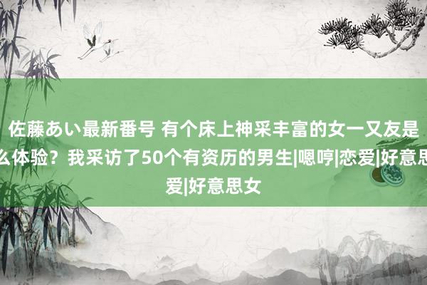 佐藤あい最新番号 有个床上神采丰富的女一又友是什么体验？我采访了50个有资历的男生|嗯哼|恋爱|好意思女