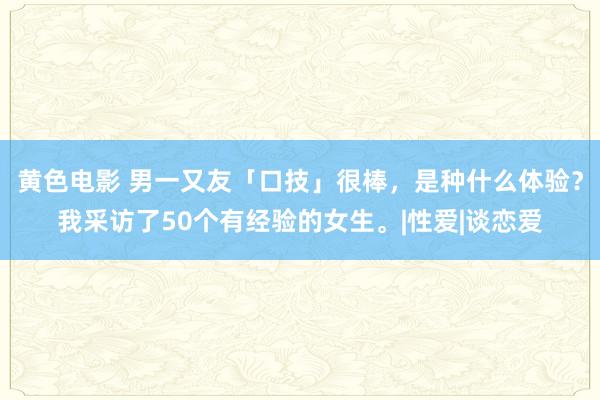 黄色电影 男一又友「口技」很棒，是种什么体验？我采访了50个有经验的女生。|性爱|谈恋爱