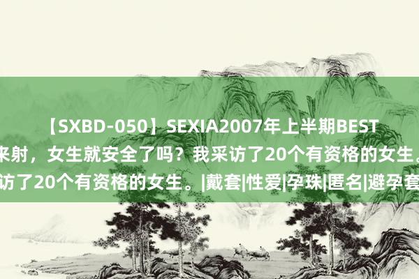 【SXBD-050】SEXIA2007年上半期BEST 全35作品8時間 男生拔出来射，女生就安全了吗？我采访了20个有资格的女生。|戴套|性爱|孕珠|匿名|避孕套