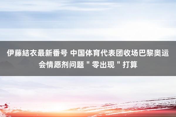 伊藤結衣最新番号 中国体育代表团收场巴黎奥运会情愿剂问题＂零出现＂打算