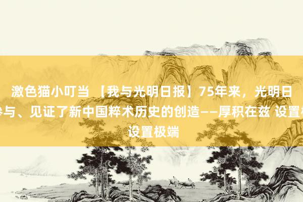 激色猫小叮当 【我与光明日报】75年来，光明日报参与、见证了新中国粹术历史的创造——厚积在兹 设置极端