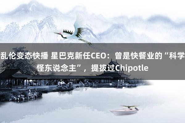 乱伦变态快播 星巴克新任CEO：曾是快餐业的“科学怪东说念主”，提拔过Chipotle