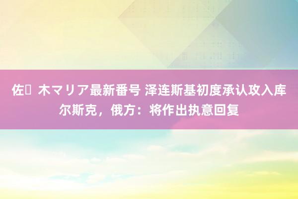 佐々木マリア最新番号 泽连斯基初度承认攻入库尔斯克，俄方：将作出执意回复