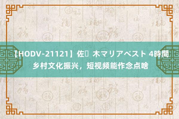 【HODV-21121】佐々木マリアベスト 4時間 乡村文化振兴，短视频能作念点啥