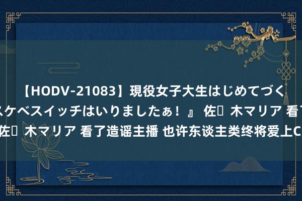 【HODV-21083】現役女子大生はじめてづくしのセックス 『私のドスケベスイッチはいりましたぁ！』 佐々木マリア 看了造谣主播 也许东谈主类终将爱上ChatGPT