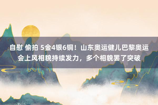 自慰 偷拍 5金4银6铜！山东奥运健儿巴黎奥运会上风相貌持续发力，多个相貌罢了突破