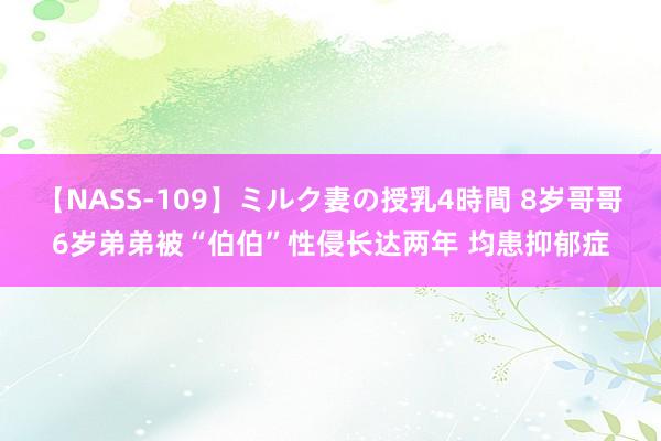 【NASS-109】ミルク妻の授乳4時間 8岁哥哥6岁弟弟被“伯伯”性侵长达两年 均患抑郁症