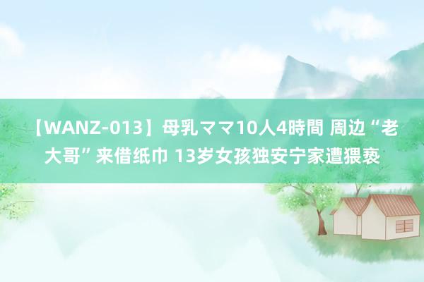 【WANZ-013】母乳ママ10人4時間 周边“老大哥”来借纸巾 13岁女孩独安宁家遭猥亵