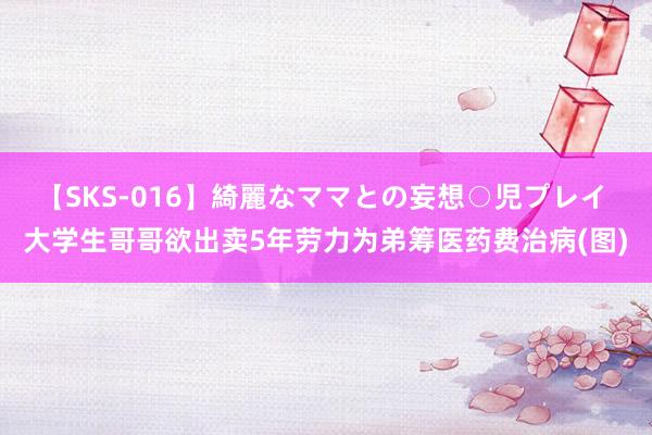 【SKS-016】綺麗なママとの妄想○児プレイ 大学生哥哥欲出卖5年劳力为弟筹医药费治病(图)