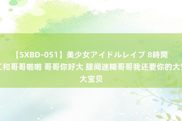 【SXBD-051】美少女アイドルレイプ 8時間 放工和哥哥啪啪 哥哥你好大 腿间迷糊哥哥我还要你的大宝贝