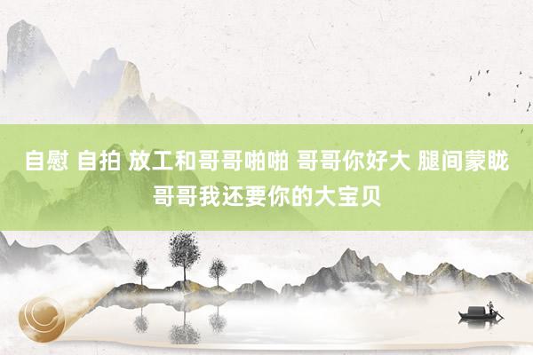 自慰 自拍 放工和哥哥啪啪 哥哥你好大 腿间蒙眬哥哥我还要你的大宝贝