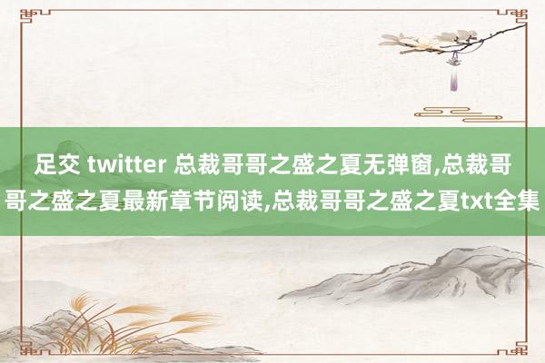 足交 twitter 总裁哥哥之盛之夏无弹窗，总裁哥哥之盛之夏最新章节阅读，总裁哥哥之盛之夏txt全集