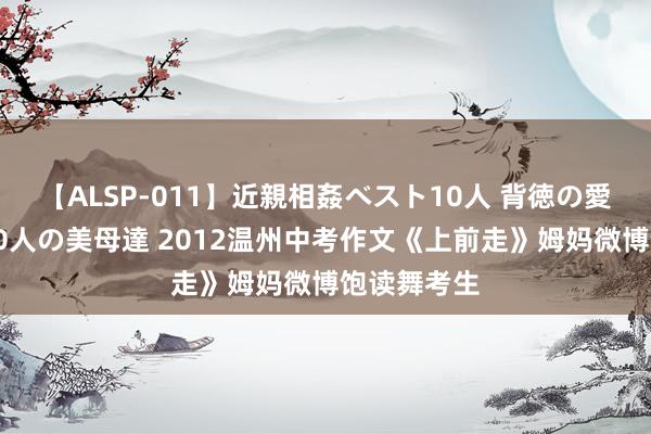 【ALSP-011】近親相姦ベスト10人 背徳の愛に溺れた10人の美母達 2012温州中考作文《上前走》姆妈微博饱读舞考生