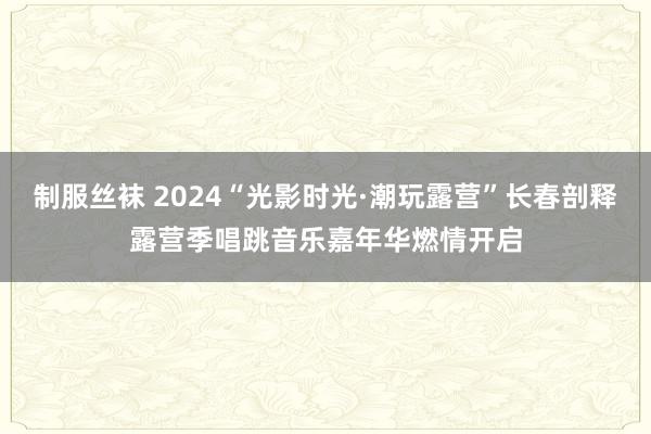 制服丝袜 2024“光影时光·潮玩露营”长春剖释露营季唱跳音乐嘉年华燃情开启