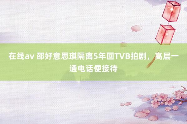 在线av 邵好意思琪隔离5年回TVB拍剧，高层一通电话便接待