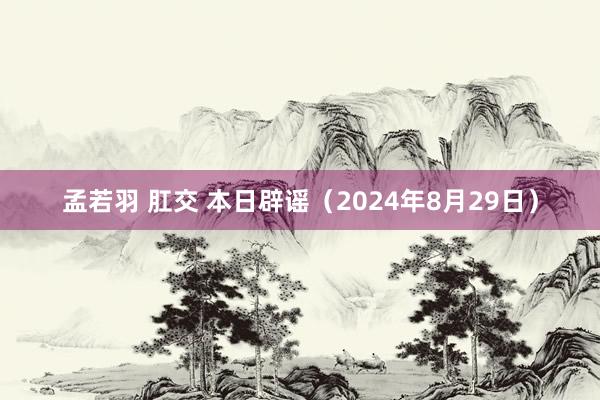 孟若羽 肛交 本日辟谣（2024年8月29日）