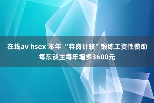 在线av hsex 本年 “特岗计较”锻练工资性赞助每东谈主每年增多3600元