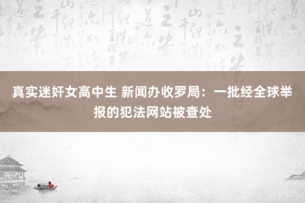 真实迷奸女高中生 新闻办收罗局：一批经全球举报的犯法网站被查处