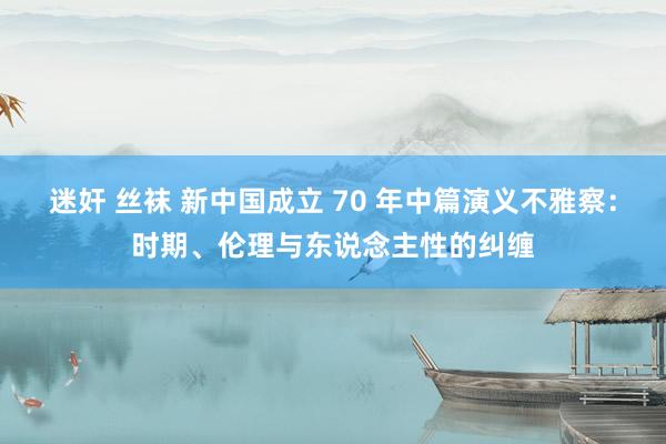 迷奸 丝袜 新中国成立 70 年中篇演义不雅察：时期、伦理与东说念主性的纠缠