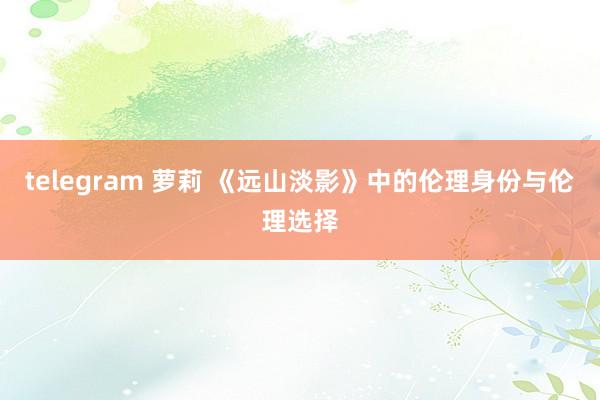 telegram 萝莉 《远山淡影》中的伦理身份与伦理选择