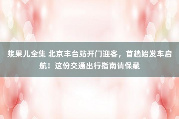 浆果儿全集 北京丰台站开门迎客，首趟始发车启航！这份交通出行指南请保藏