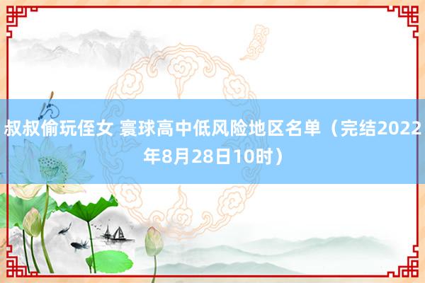 叔叔偷玩侄女 寰球高中低风险地区名单（完结2022年8月28日10时）