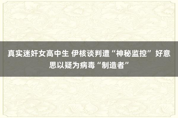 真实迷奸女高中生 伊核谈判遭“神秘监控” 好意思以疑为病毒“制造者”