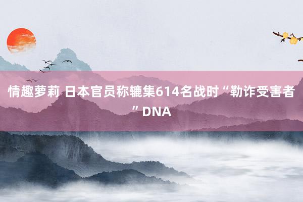 情趣萝莉 日本官员称辘集614名战时“勒诈受害者”DNA