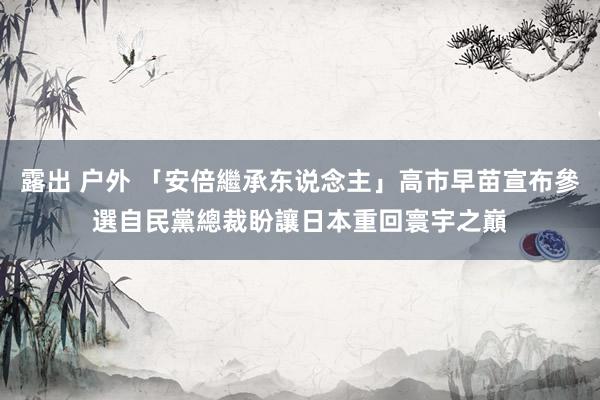 露出 户外 「安倍繼承东说念主」高市早苗宣布參選自民黨總裁　盼讓日本重回寰宇之巔