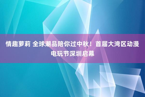 情趣萝莉 全球潮品陪你过中秋！首届大湾区动漫电玩节深圳启幕