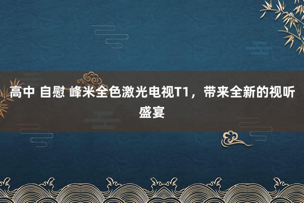 高中 自慰 峰米全色激光电视T1，带来全新的视听盛宴