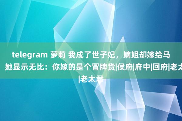 telegram 萝莉 我成了世子妃，嫡姐却嫁给马夫，她显示无比：你嫁的是个冒牌货|侯府|府中|回府|老太君