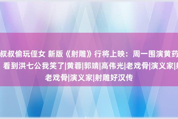 叔叔偷玩侄女 新版《射雕》行将上映：周一围演黄药师就算了，看到洪七公我笑了|黄蓉|郭靖|高伟光|老戏骨|演义家|射雕好汉传