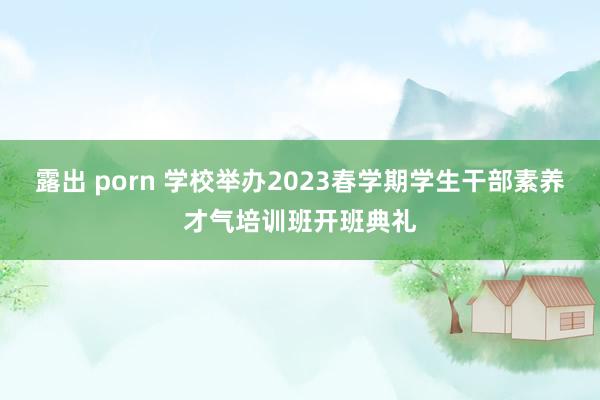 露出 porn 学校举办2023春学期学生干部素养才气培训班开班典礼