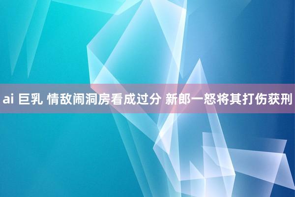 ai 巨乳 情敌闹洞房看成过分 新郎一怒将其打伤获刑