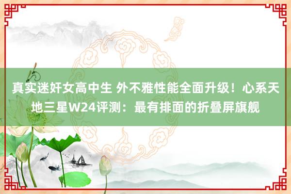 真实迷奸女高中生 外不雅性能全面升级！心系天地三星W24评测：最有排面的折叠屏旗舰