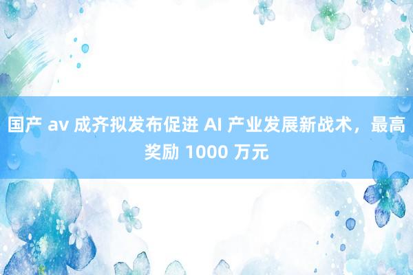 国产 av 成齐拟发布促进 AI 产业发展新战术，最高奖励 1000 万元