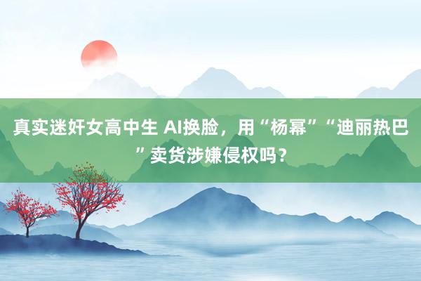 真实迷奸女高中生 AI换脸，用“杨幂”“迪丽热巴”卖货涉嫌侵权吗？