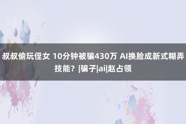 叔叔偷玩侄女 10分钟被骗430万 AI换脸成新式糊弄技能？|骗子|ai|赵占领