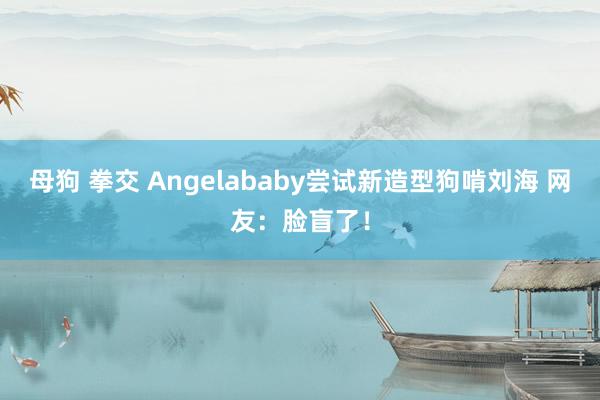 母狗 拳交 Angelababy尝试新造型狗啃刘海 网友：脸盲了！