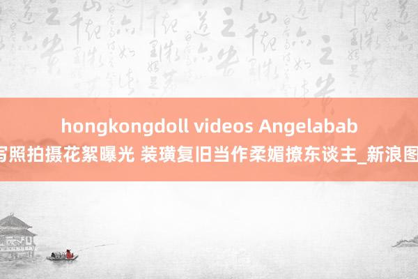 hongkongdoll videos Angelababy写照拍摄花絮曝光 装璜复旧当作柔媚撩东谈主_新浪图片