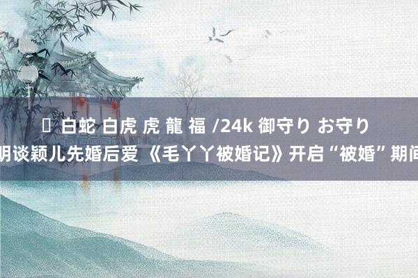 ✨白蛇 白虎 虎 龍 福 /24k 御守り お守り 明谈颖儿先婚后爱 《毛丫丫被婚记》开启“被婚”期间