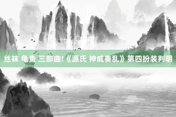 丝袜 龟责 三部曲!《源氏 神威奏乱》第四扮装判明