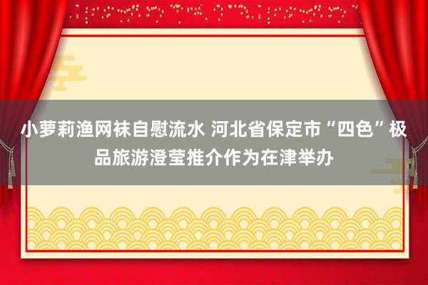 小萝莉渔网袜自慰流水 河北省保定市“四色”极品旅游澄莹推介作为在津举办