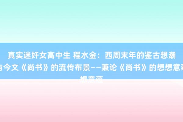 真实迷奸女高中生 程水金：西周末年的鉴古想潮与今文《尚书》的流传布景——兼论《尚书》的想想意蕴